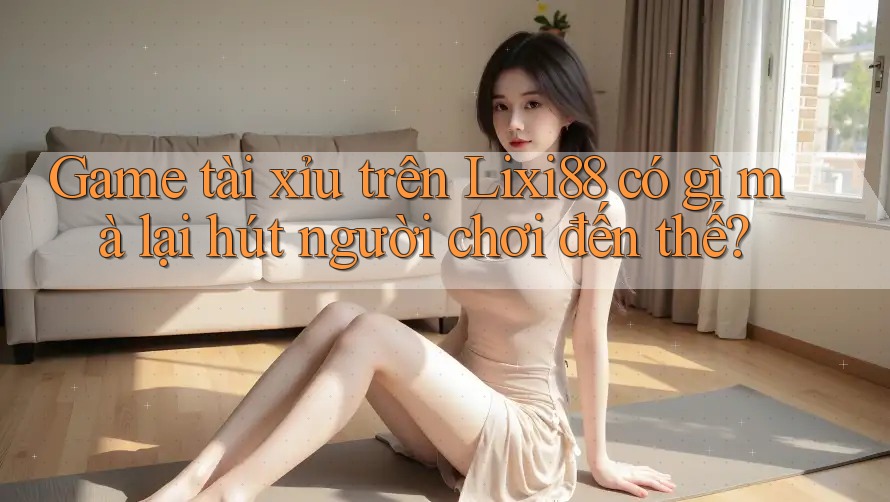 Game tài xỉu trên Lixi88 có gì mà lại hút người chơi đến thế?