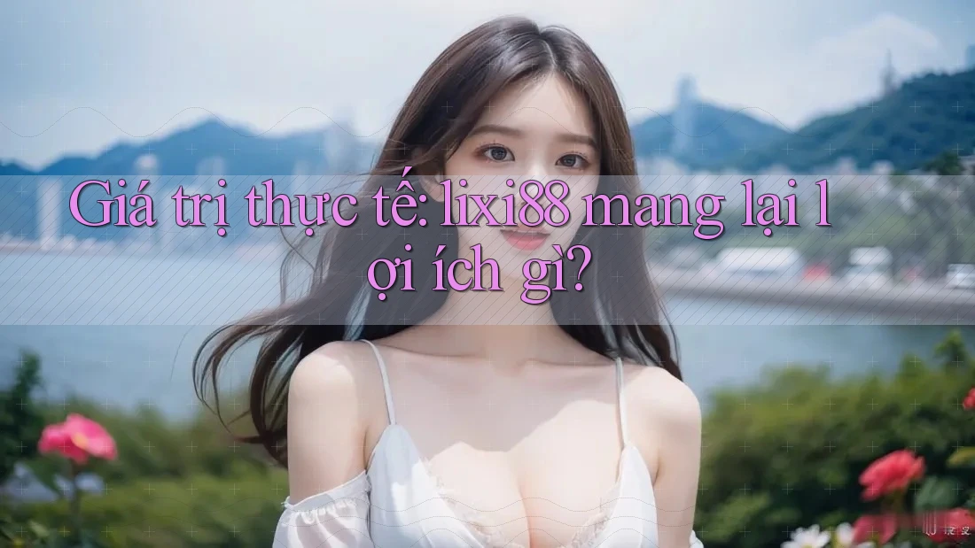 Giá trị thực tế: lixi88 mang lại lợi ích gì?