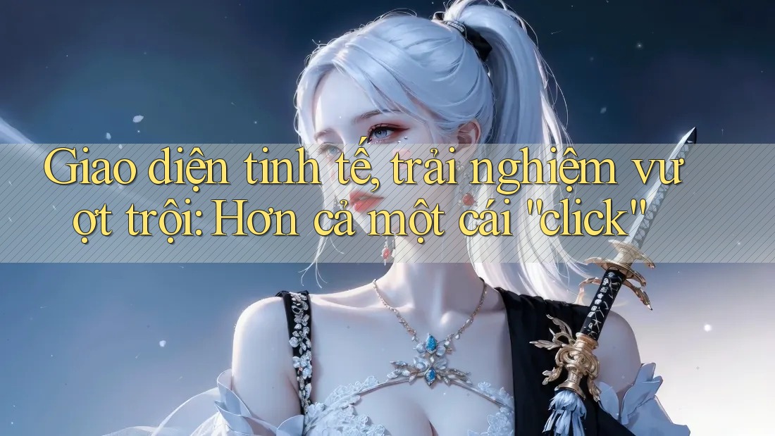 Giao diện tinh tế, trải nghiệm vượt trội: Hơn cả một cái “click”