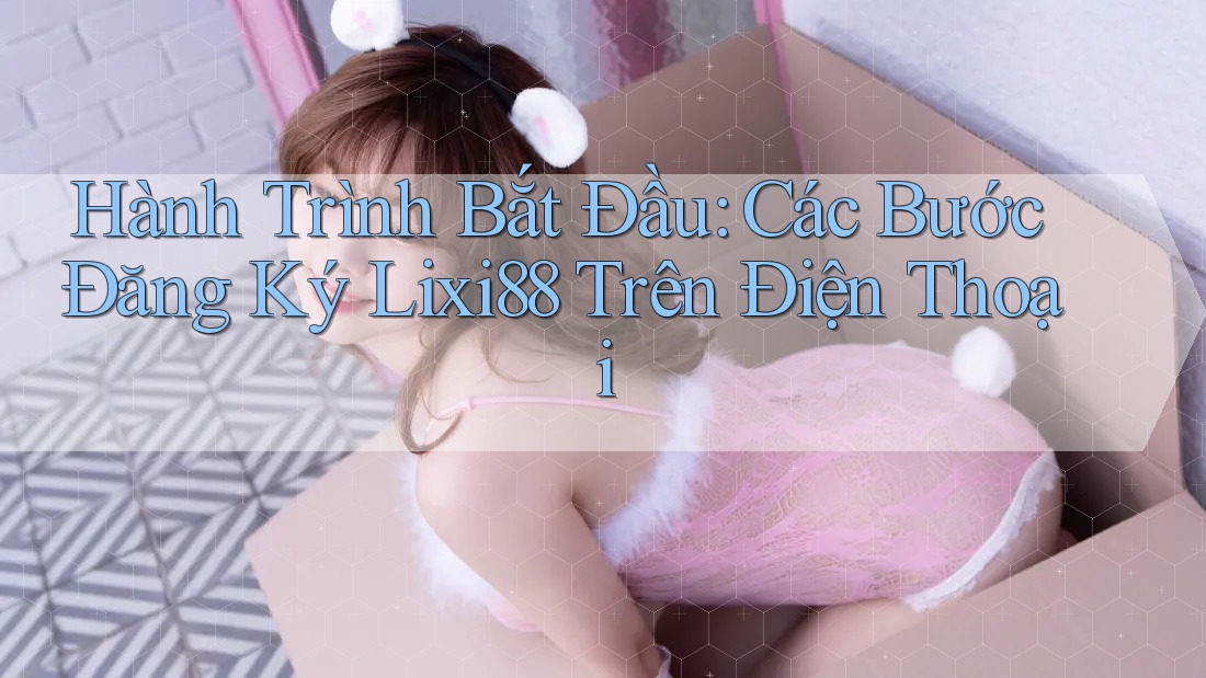 Hành Trình Bắt Đầu: Các Bước Đăng Ký Lixi88 Trên Điện Thoại