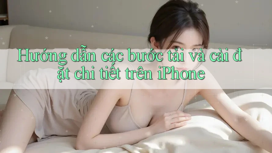 Hướng dẫn các bước tải và cài đặt chi tiết trên iPhone