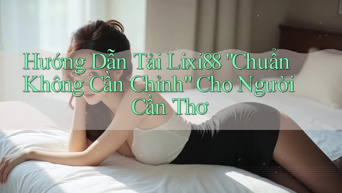 Hướng Dẫn Tải Lixi88 “Chuẩn Không Cần Chỉnh” Cho Người Cần Thơ
