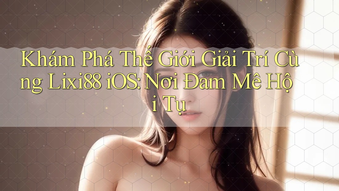 Khám Phá Thế Giới Giải Trí Cùng Lixi88 iOS: Nơi Đam Mê Hội Tụ