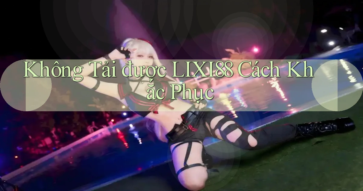 không tải được lixi88 cách khắc phục