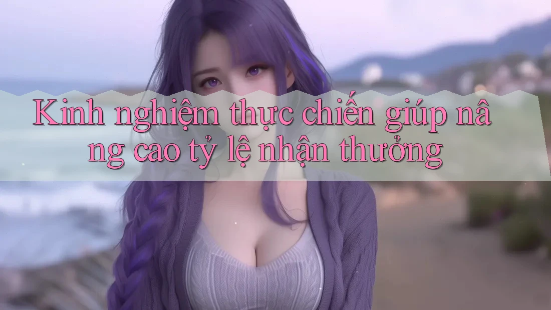 Kinh nghiệm thực chiến giúp nâng cao tỷ lệ nhận thưởng