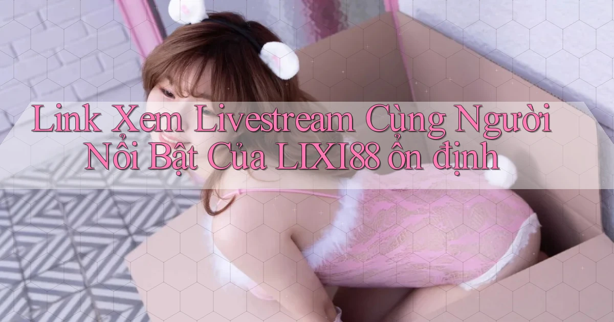 link xem livestream cùng người nổi bật của lixi88 ổn định
