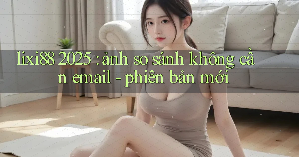 lixi88 2025 ảnh so sánh không cần email   phiên bản mới