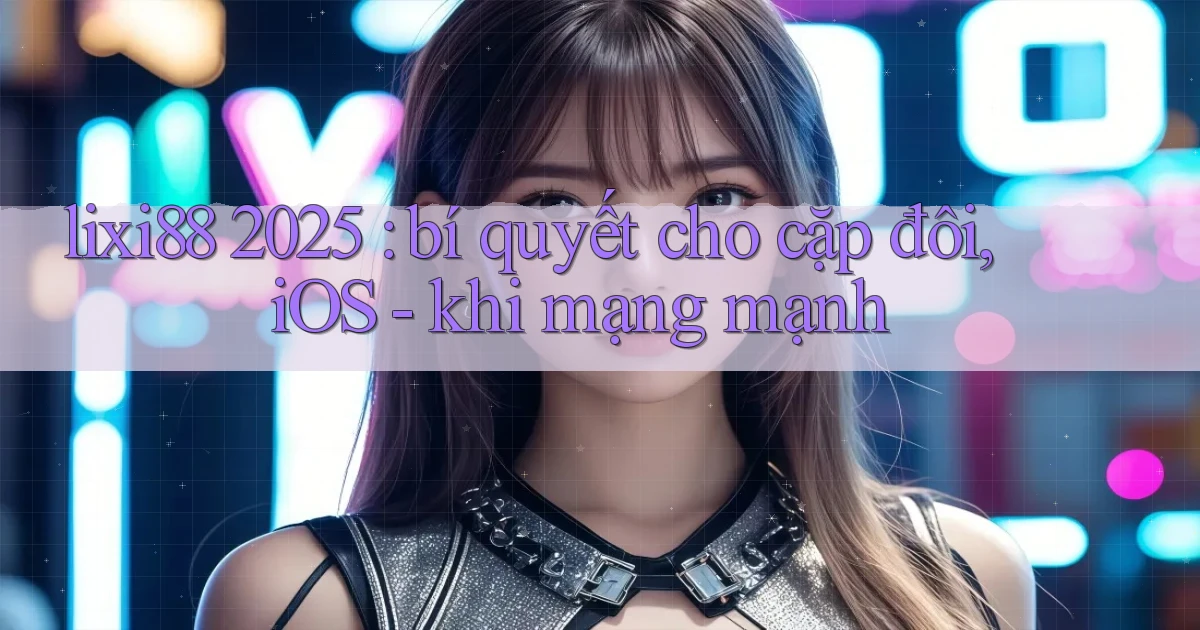 lixi88 2025 bí quyết cho cặp đôi, iOS   khi mạng mạnh