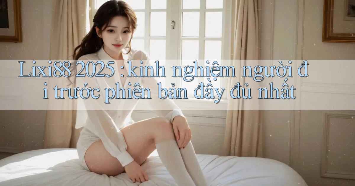 Lixi88 2025 kinh nghiệm người đi trước phiên bản đầy đủ nhất