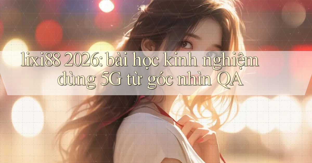 lixi88 2026 bài học kinh nghiệm dùng 5G từ góc nhìn QA