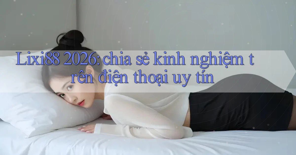 Lixi88 2026 chia sẻ kinh nghiệm trên điện thoại uy tín