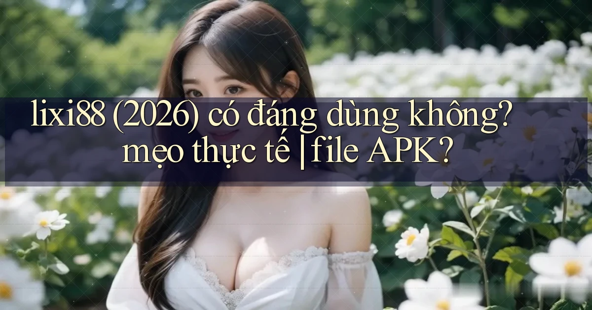 lixi88 (2026) có đáng dùng không mẹo thực tế file APK