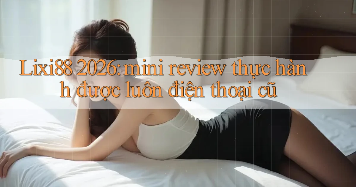 Lixi88 2026 mini review thực hành được luôn điện thoại cũ