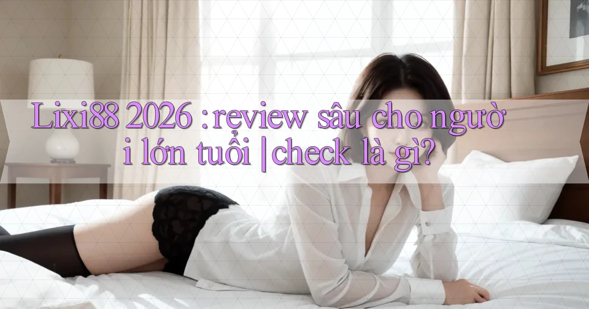Lixi88 2026 review sâu cho người lớn tuổi check là gì