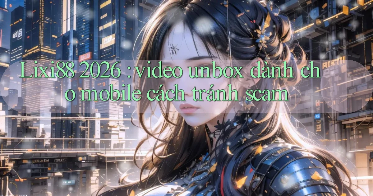 Lixi88 2026 video unbox dành cho mobile cách tránh scam