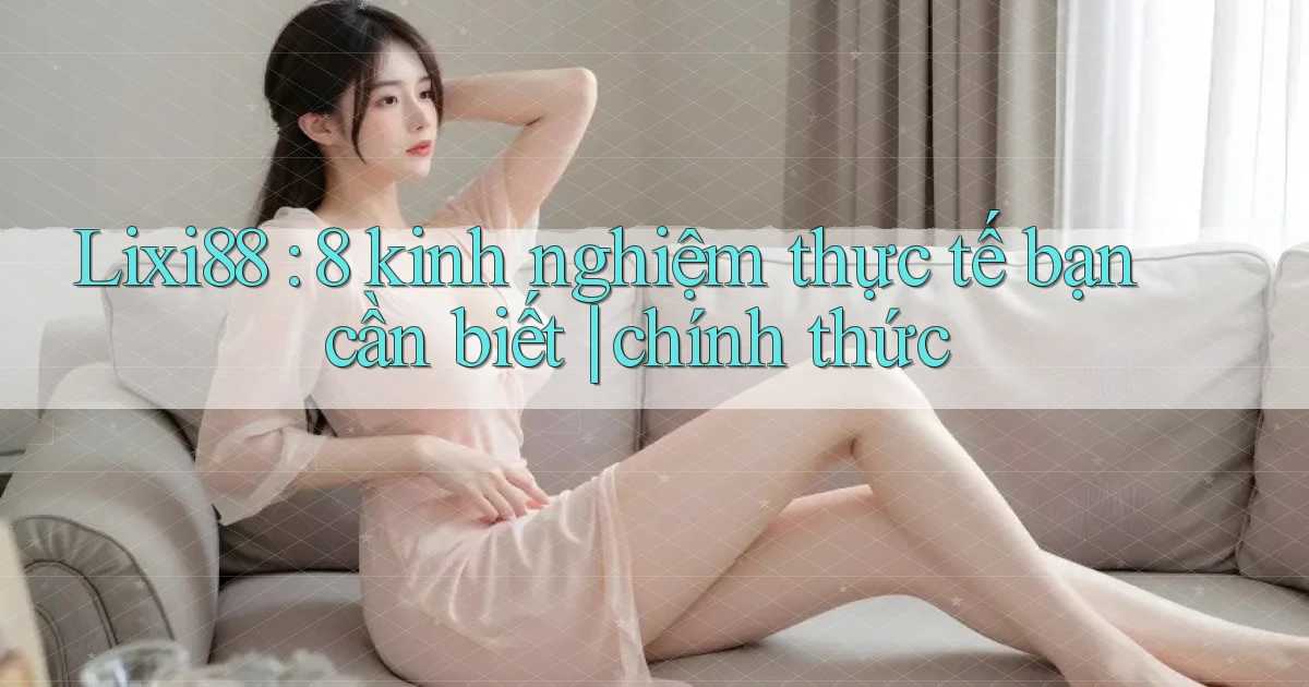 Lixi88 8 kinh nghiệm thực tế bạn cần biết chính thức