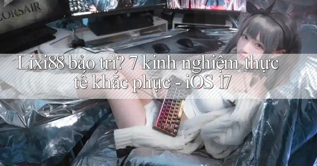 Lixi88 bảo trì 7 kinh nghiệm thực tế khắc phục   iOS 17