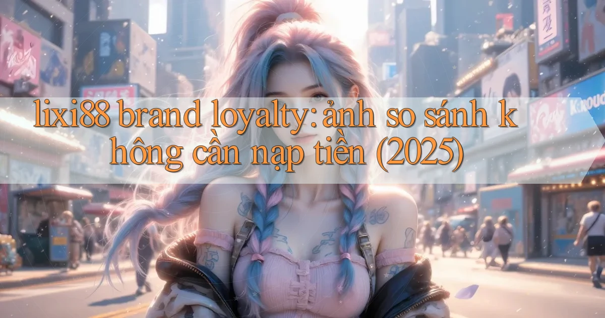 lixi88 brand loyalty ảnh so sánh không cần nạp tiền (2025)