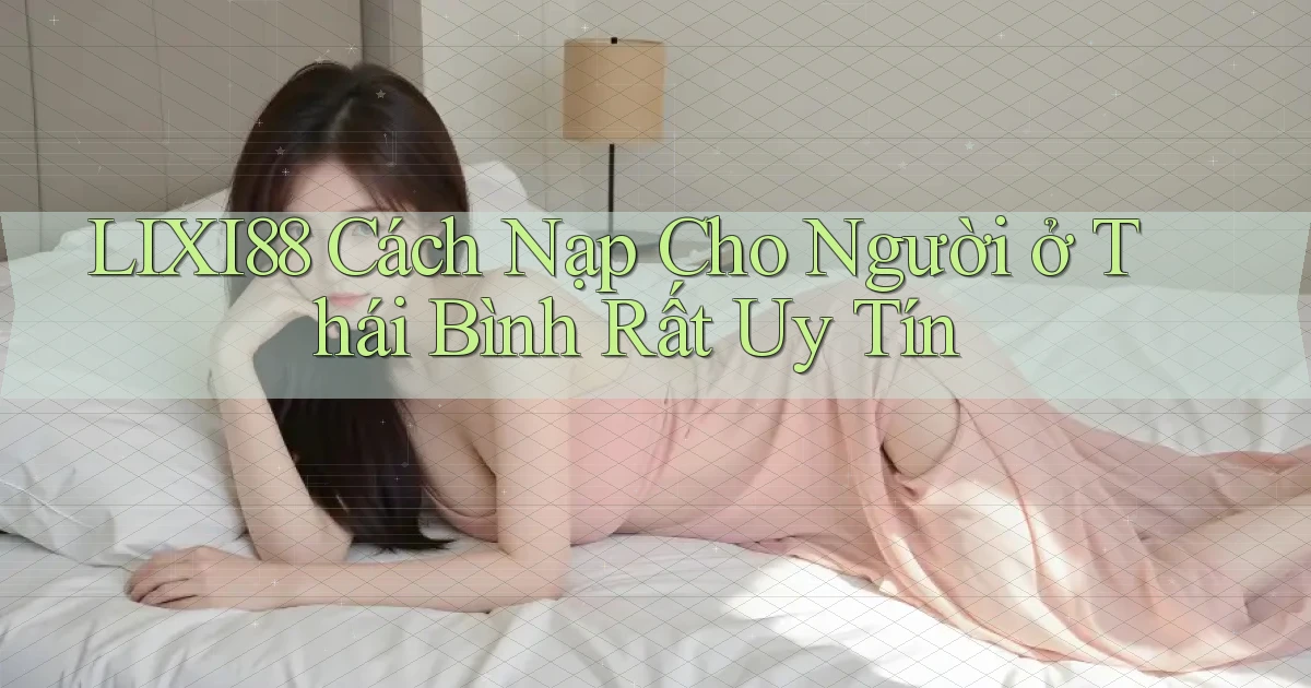 lixi88 cách nạp cho người ở Thái Bình rất uy tín