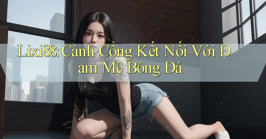Lixi88: Cánh Cổng Kết Nối Với Đam Mê Bóng Đá