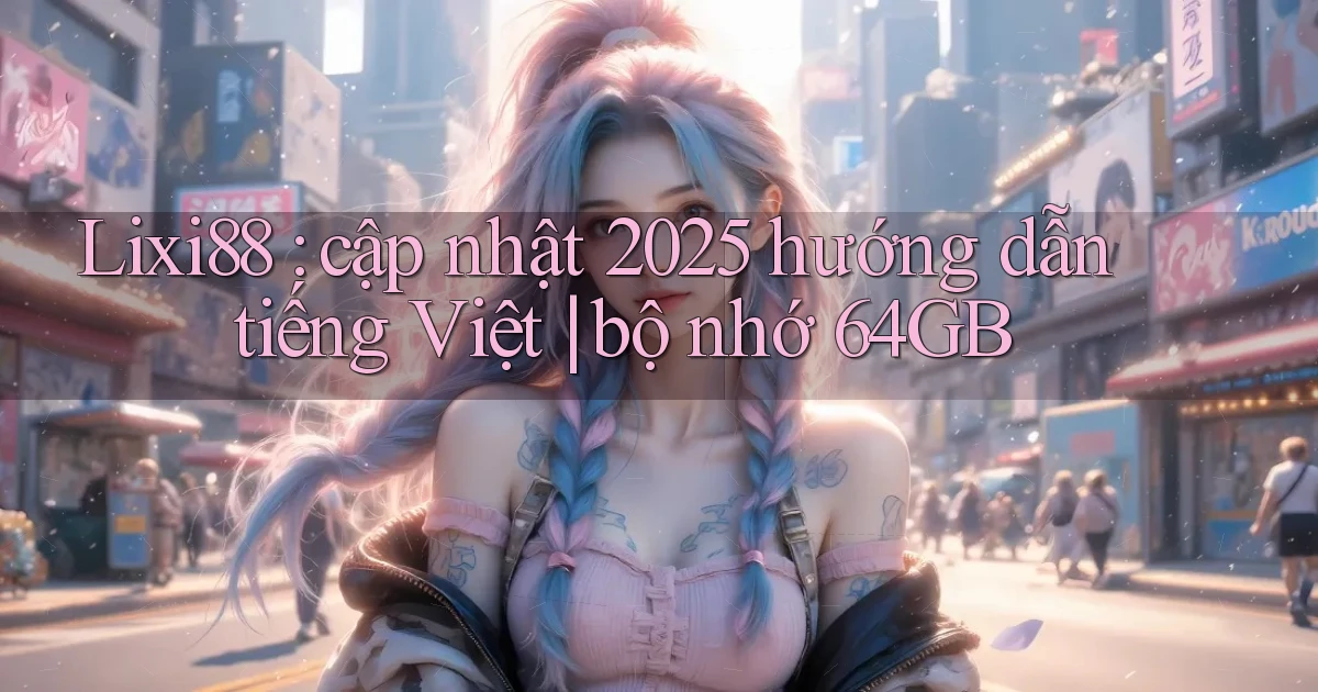 Lixi88 cập nhật 2025 hướng dẫn tiếng Việt bộ nhớ 64GB