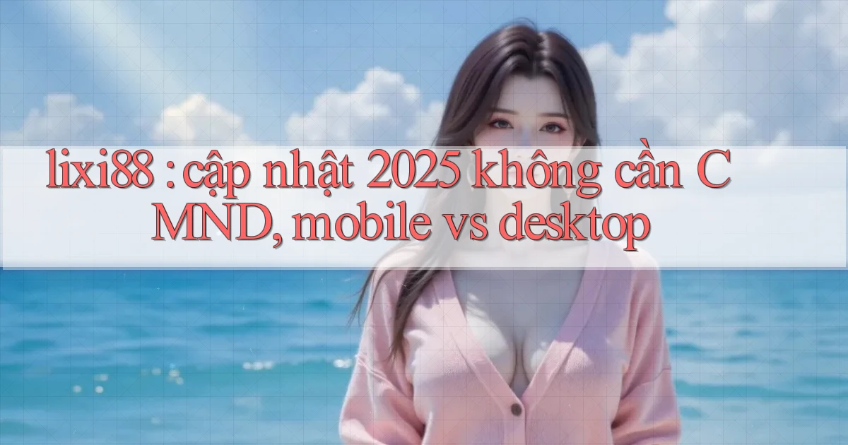 lixi88 cập nhật 2025 không cần CMND, mobile vs desktop