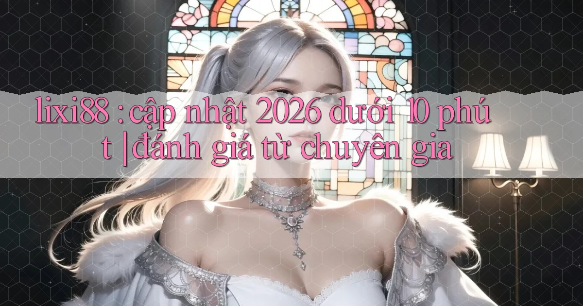 lixi88 cập nhật 2026 dưới 10 phút đánh giá từ chuyên gia
