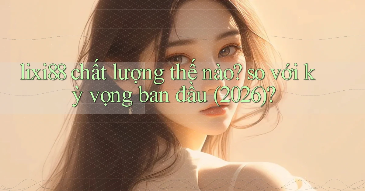 lixi88 chất lượng thế nào so với kỳ vọng ban đầu (2026)
