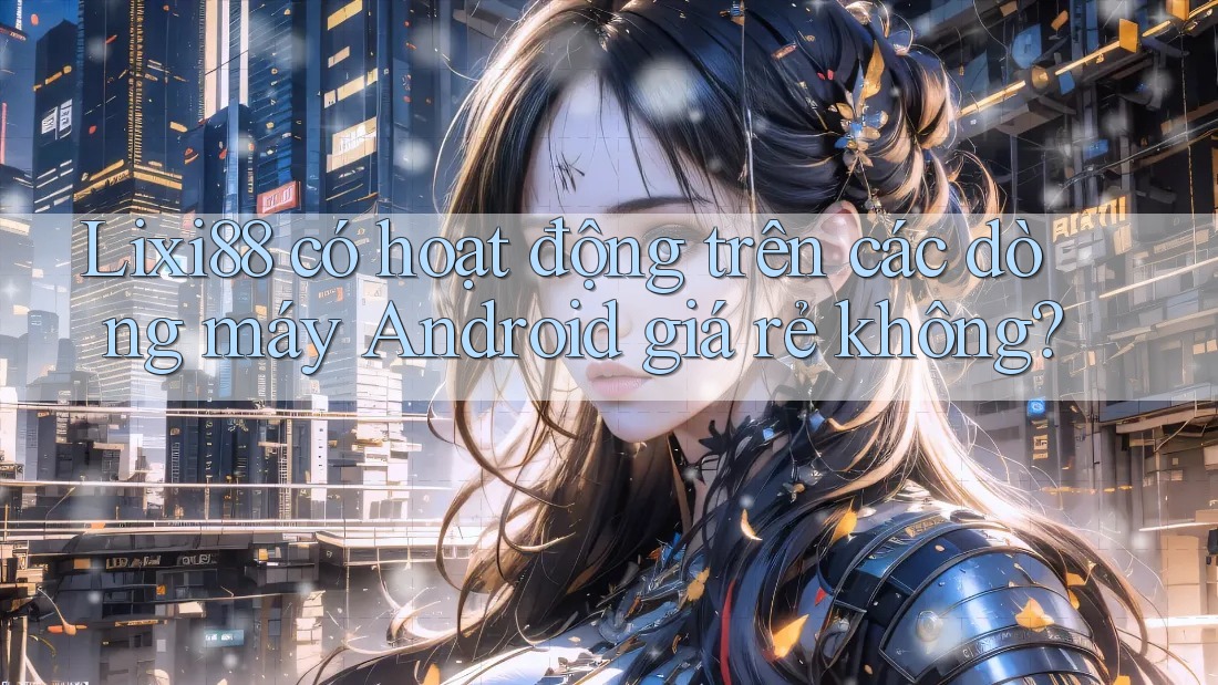 Lixi88 có hoạt động trên các dòng máy Android giá rẻ không?