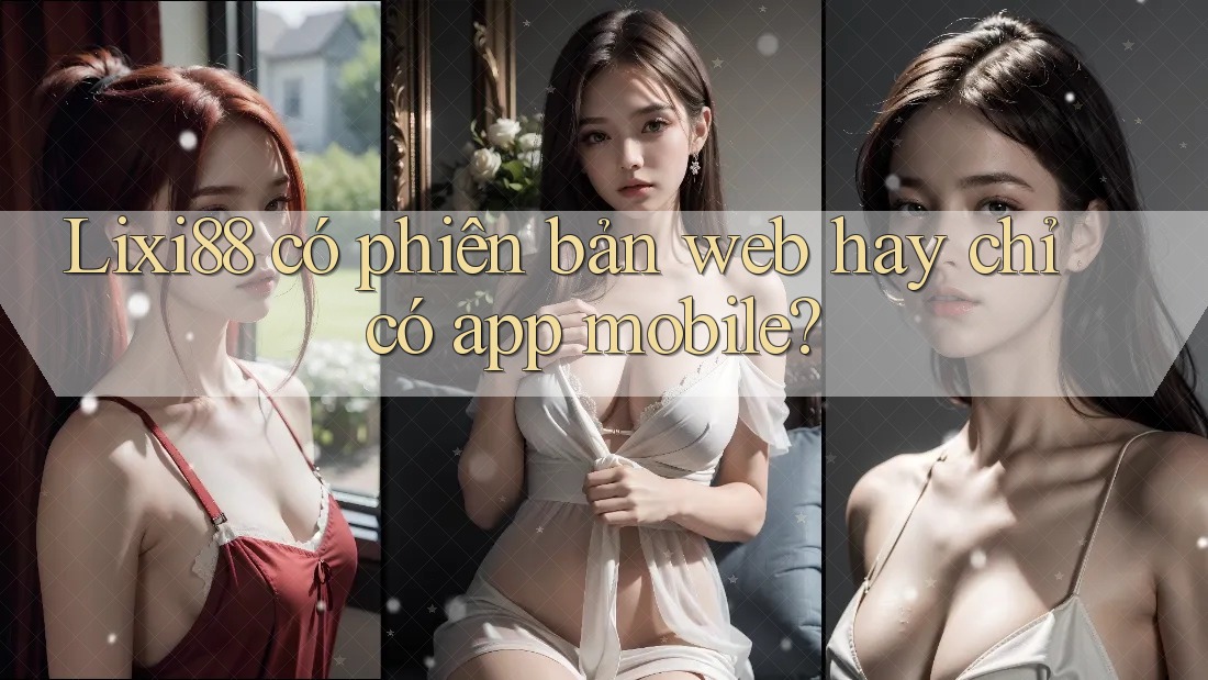 Lixi88 có phiên bản web hay chỉ có app mobile?