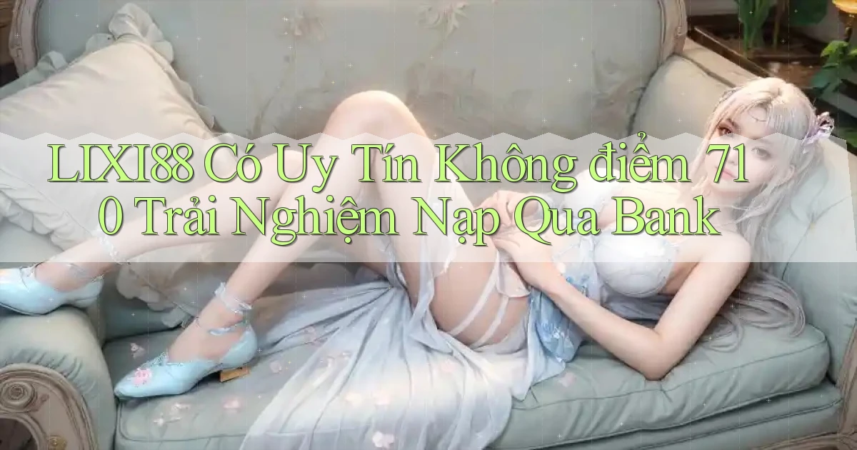 Lixi88 có uy tín không điểm 710   trải nghiệm nạp qua bank