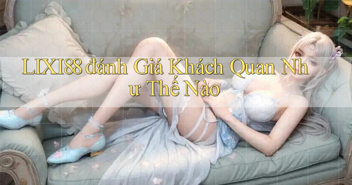 lixi88 đánh giá khách quan như thế nào