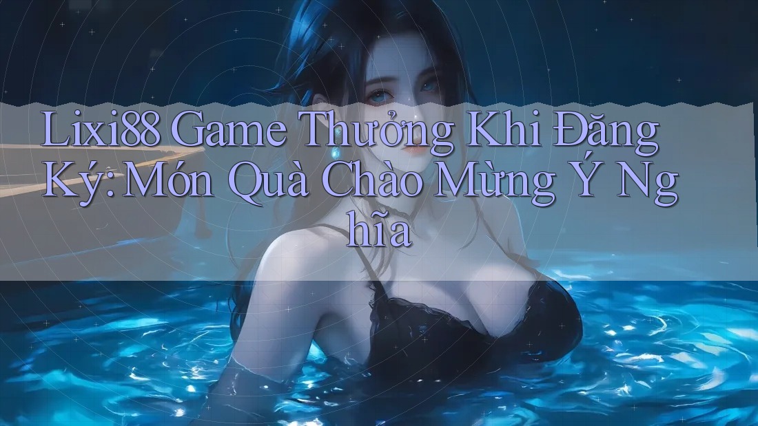 Lixi88 Game Thưởng Khi Đăng Ký: Món Quà Chào Mừng Ý Nghĩa