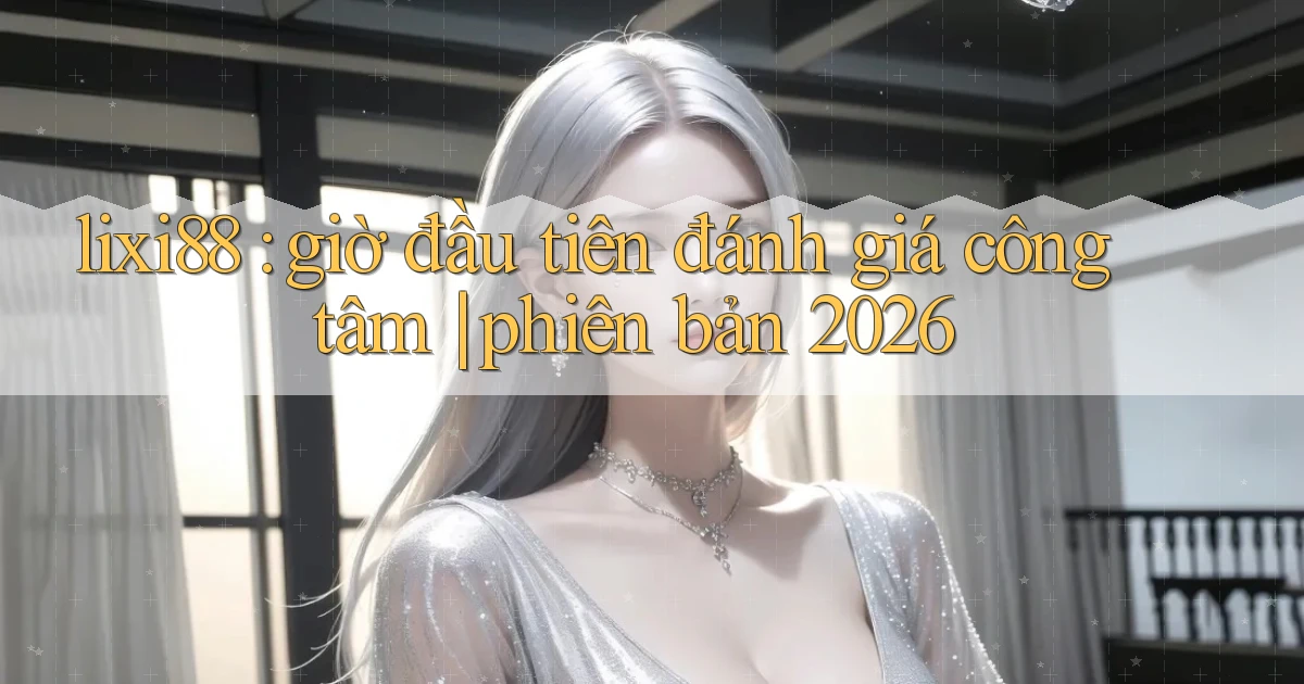 lixi88 giờ đầu tiên đánh giá công tâm phiên bản 2026