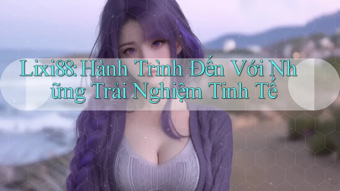 Lixi88: Hành Trình Đến Với Những Trải Nghiệm Tinh Tế