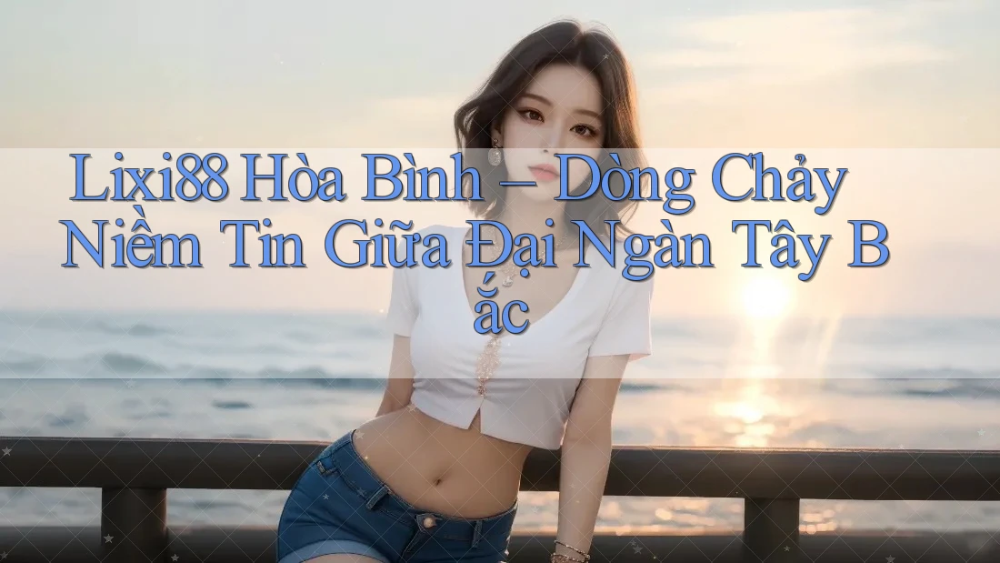 Lixi88 Hòa Bình – Dòng Chảy Niềm Tin Giữa Đại Ngàn Tây Bắc