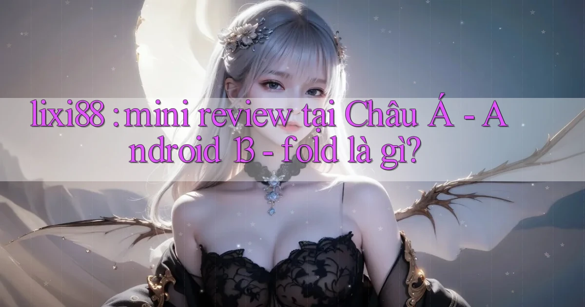 lixi88 mini review tại Châu Á   Android 13   fold là gì