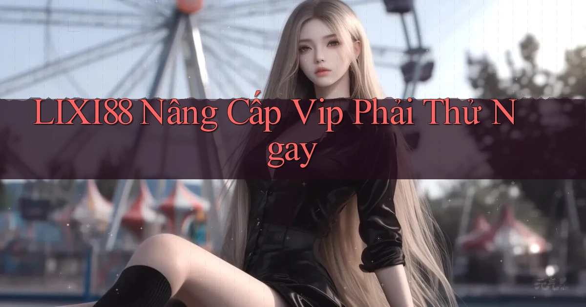 lixi88 nâng cấp vip phải thử ngay