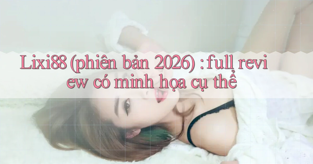 Lixi88 (phiên bản 2026) full review có minh họa cụ thể