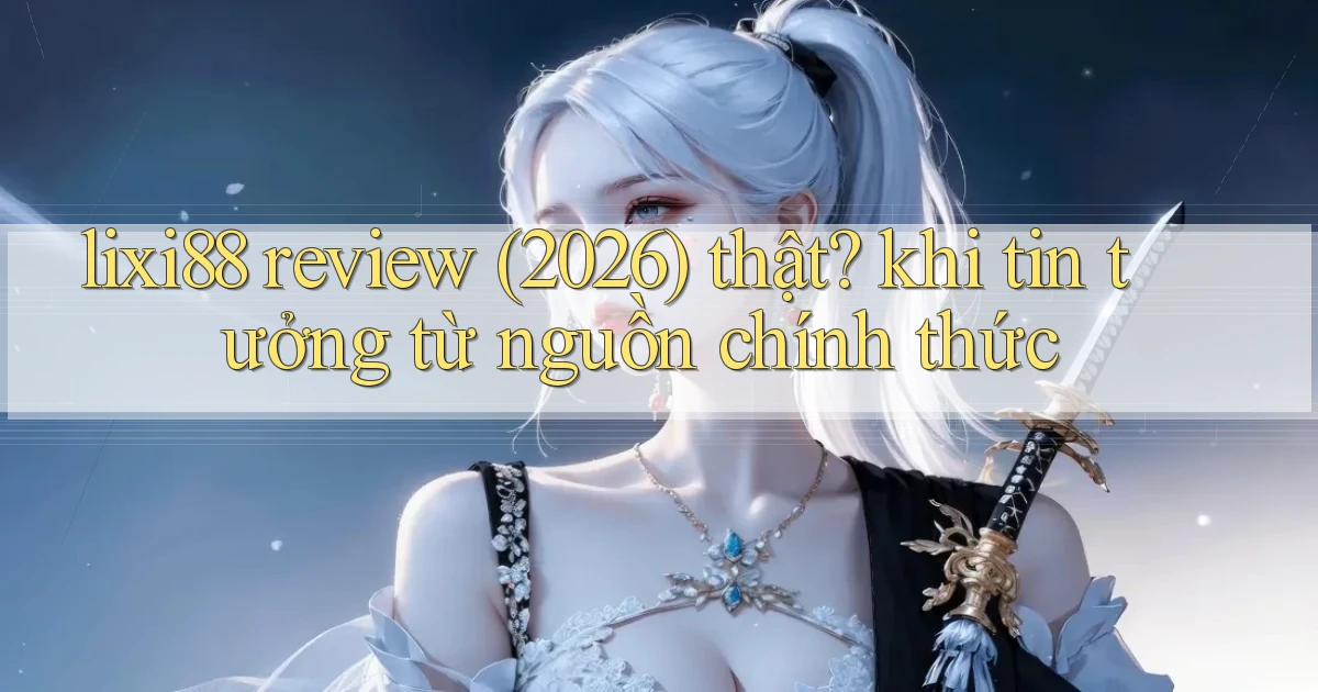 lixi88 review (2026) thật khi tin tưởng từ nguồn chính thức