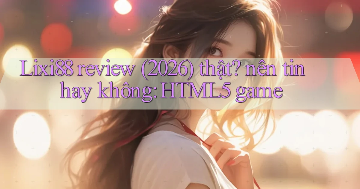 Lixi88 review (2026) thật nên tin hay không HTML5 game
