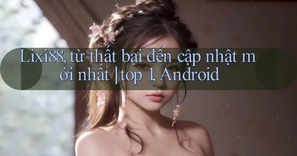 Lixi88, từ thất bại đến cập nhật mới nhất top 1, Android