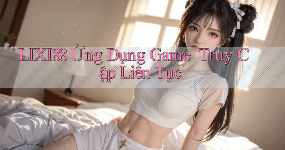lixi88   Ứng Dụng Game ｜ Truy Cập Liên Tục
