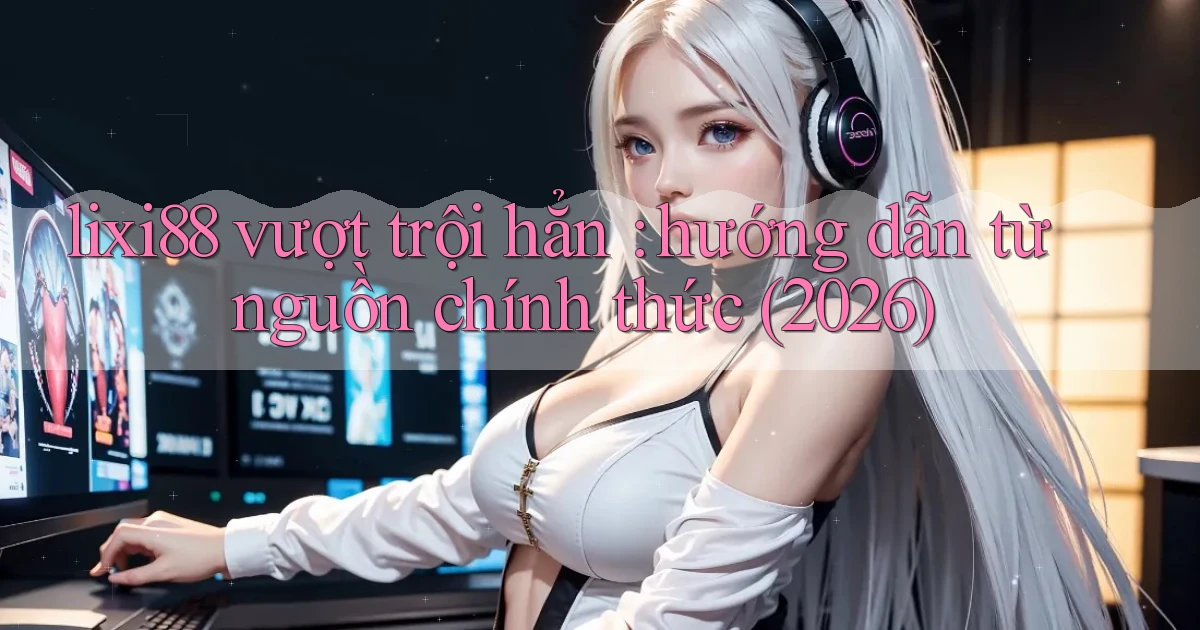 lixi88 vượt trội hẳn hướng dẫn từ nguồn chính thức (2026)