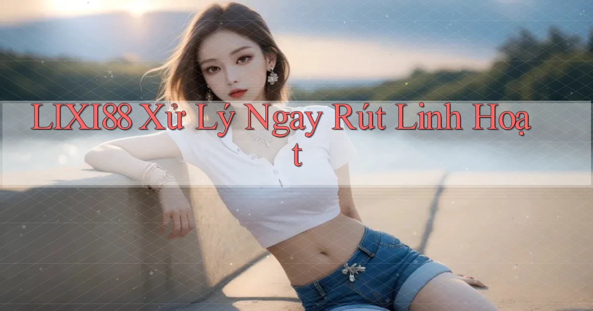 lixi88 xử lý ngay rút linh hoạt