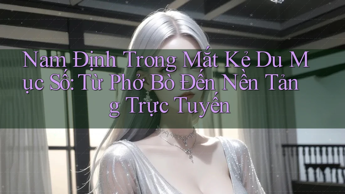 Nam Định Trong Mắt Kẻ Du Mục Số: Từ Phở Bò Đến Nền Tảng Trực Tuyến