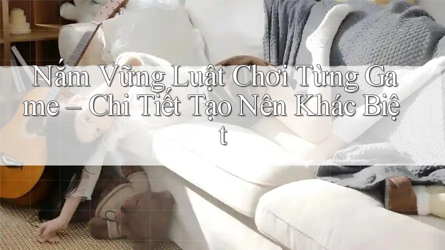 Nắm Vững Luật Chơi Từng Game – Chi Tiết Tạo Nên Khác Biệt