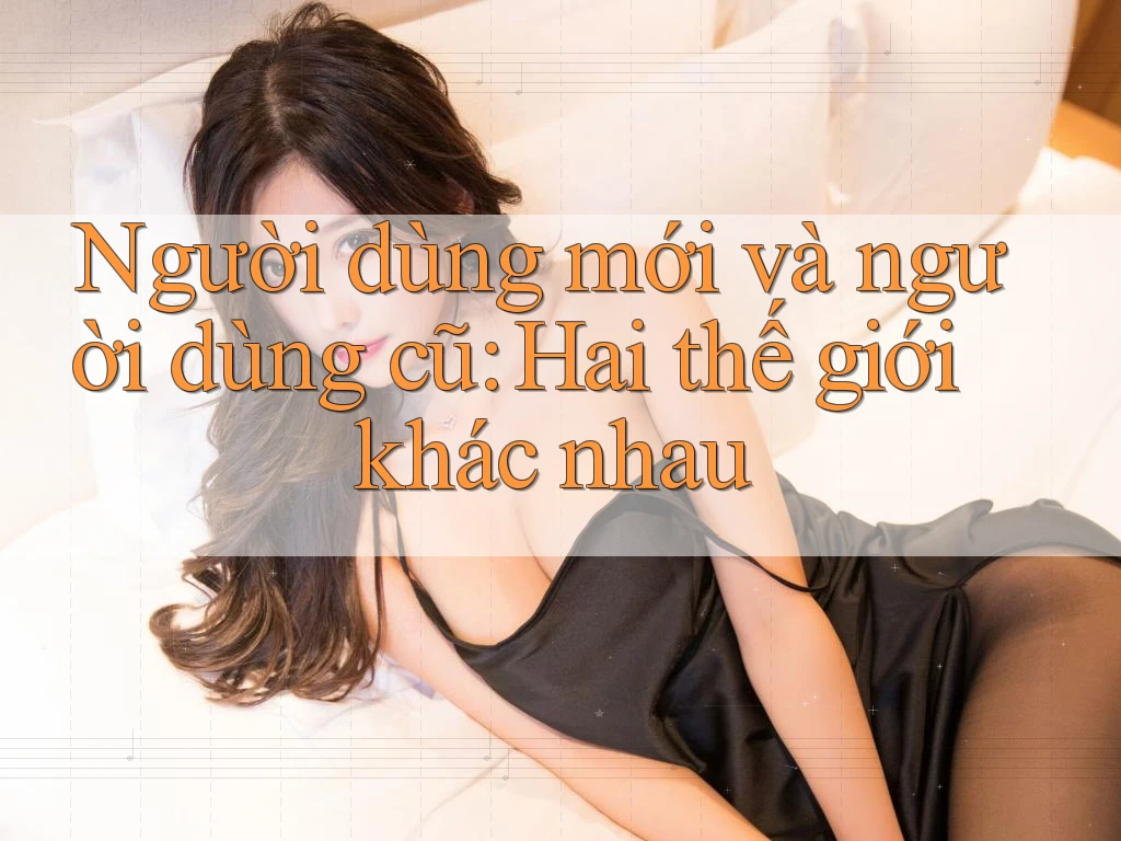 Người dùng mới và người dùng cũ: Hai thế giới khác nhau