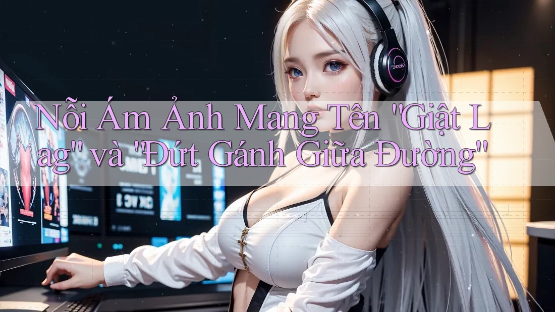 Nỗi Ám Ảnh Mang Tên “Giật Lag” và “Đứt Gánh Giữa Đường”