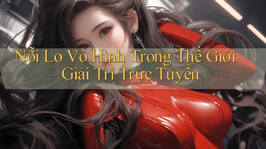 Nỗi Lo Vô Hình Trong Thế Giới Giải Trí Trực Tuyến